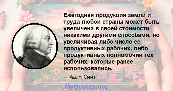 Ежегодная продукция земли и труда любой страны может быть увеличена в своей стоимости никакими другими способами, но увеличивая либо число ее продуктивных рабочих, либо продуктивных полномочий тех рабочих, которые ранее 