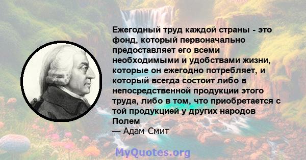 Ежегодный труд каждой страны - это фонд, который первоначально предоставляет его всеми необходимыми и удобствами жизни, которые он ежегодно потребляет, и который всегда состоит либо в непосредственной продукции этого