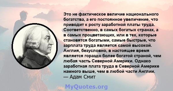 Это не фактическое величие национального богатства, а его постоянное увеличение, что приводит к росту заработной платы труда. Соответственно, в самых богатых странах, а в самых процветающих, или в тех, которые