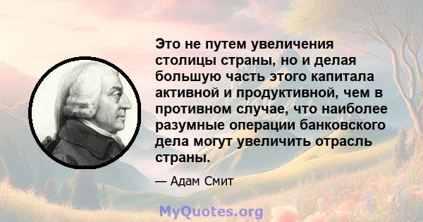 Это не путем увеличения столицы страны, но и делая большую часть этого капитала активной и продуктивной, чем в противном случае, что наиболее разумные операции банковского дела могут увеличить отрасль страны.