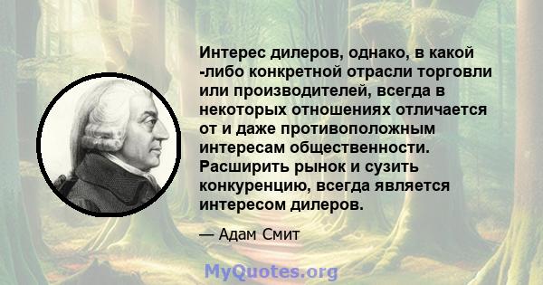 Интерес дилеров, однако, в какой -либо конкретной отрасли торговли или производителей, всегда в некоторых отношениях отличается от и даже противоположным интересам общественности. Расширить рынок и сузить конкуренцию,