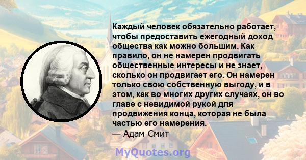 Каждый человек обязательно работает, чтобы предоставить ежегодный доход общества как можно большим. Как правило, он не намерен продвигать общественные интересы и не знает, сколько он продвигает его. Он намерен только