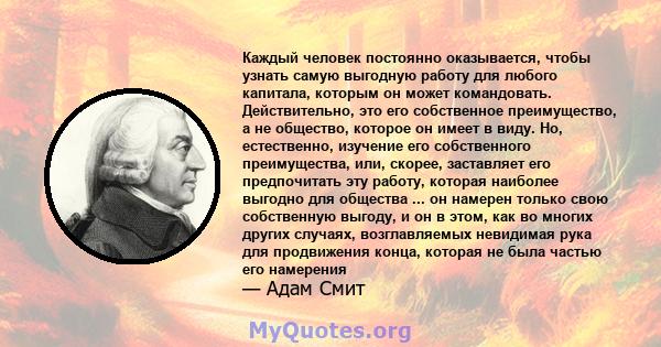 Каждый человек постоянно оказывается, чтобы узнать самую выгодную работу для любого капитала, которым он может командовать. Действительно, это его собственное преимущество, а не общество, которое он имеет в виду. Но,