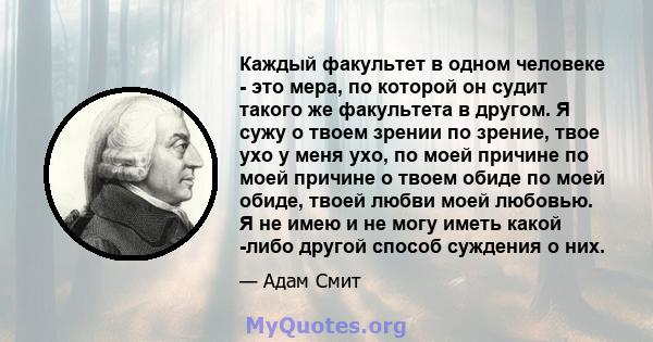 Каждый факультет в одном человеке - это мера, по которой он судит такого же факультета в другом. Я сужу о твоем зрении по зрение, твое ухо у меня ухо, по моей причине по моей причине о твоем обиде по моей обиде, твоей