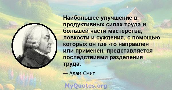 Наибольшее улучшение в продуктивных силах труда и большей части мастерства, ловкости и суждения, с помощью которых он где -то направлен или применен, представляется последствиями разделения труда.