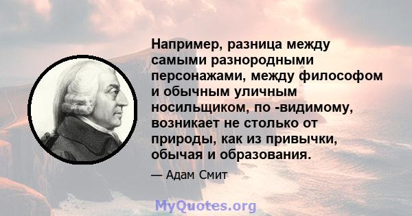 Например, разница между самыми разнородными персонажами, между философом и обычным уличным носильщиком, по -видимому, возникает не столько от природы, как из привычки, обычая и образования.