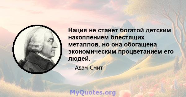 Нация не станет богатой детским накоплением блестящих металлов, но она обогащена экономическим процветанием его людей.