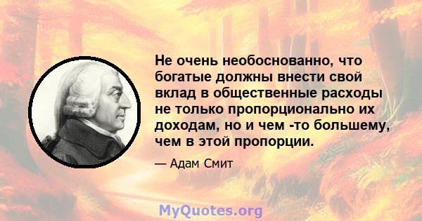 Не очень необоснованно, что богатые должны внести свой вклад в общественные расходы не только пропорционально их доходам, но и чем -то большему, чем в этой пропорции.