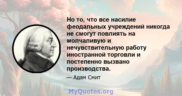 Но то, что все насилие феодальных учреждений никогда не смогут повлиять на молчаливую и нечувствительную работу иностранной торговли и постепенно вызвано производства.