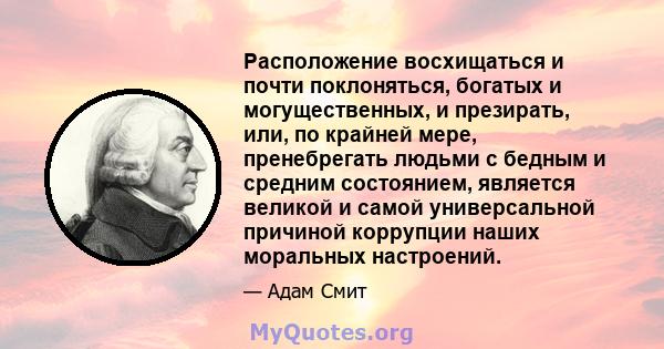 Расположение восхищаться и почти поклоняться, богатых и могущественных, и презирать, или, по крайней мере, пренебрегать людьми с бедным и средним состоянием, является великой и самой универсальной причиной коррупции