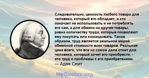 Следовательно, ценность любого товара для человека, который его обладает, и кто означает не использовать и не потреблять его сам, а для обмена на другие товары, равна количеству труда, которые позволяют ему покупать или 