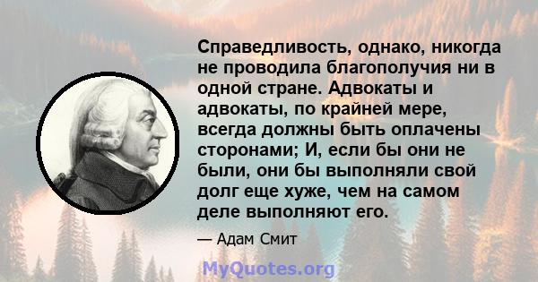 Справедливость, однако, никогда не проводила благополучия ни в одной стране. Адвокаты и адвокаты, по крайней мере, всегда должны быть оплачены сторонами; И, если бы они не были, они бы выполняли свой долг еще хуже, чем