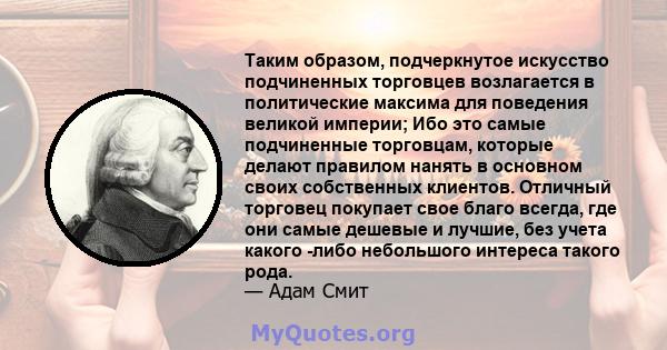 Таким образом, подчеркнутое искусство подчиненных торговцев возлагается в политические максима для поведения великой империи; Ибо это самые подчиненные торговцам, которые делают правилом нанять в основном своих