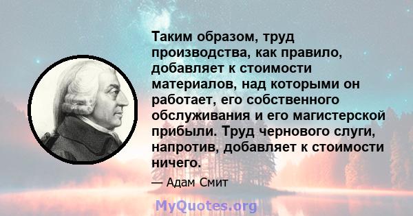 Таким образом, труд производства, как правило, добавляет к стоимости материалов, над которыми он работает, его собственного обслуживания и его магистерской прибыли. Труд чернового слуги, напротив, добавляет к стоимости