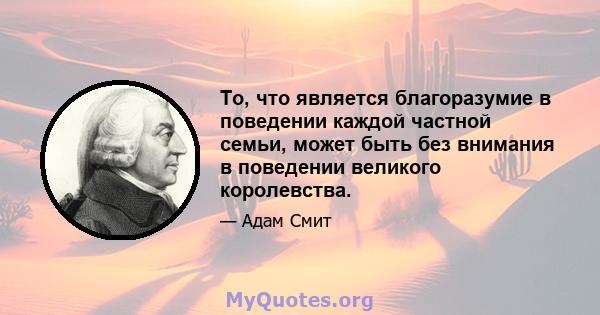 То, что является благоразумие в поведении каждой частной семьи, может быть без внимания в поведении великого королевства.