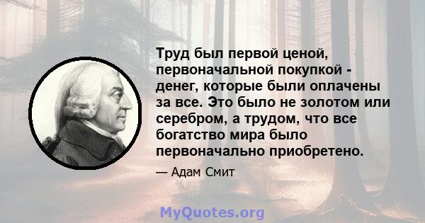 Труд был первой ценой, первоначальной покупкой - денег, которые были оплачены за все. Это было не золотом или серебром, а трудом, что все богатство мира было первоначально приобретено.