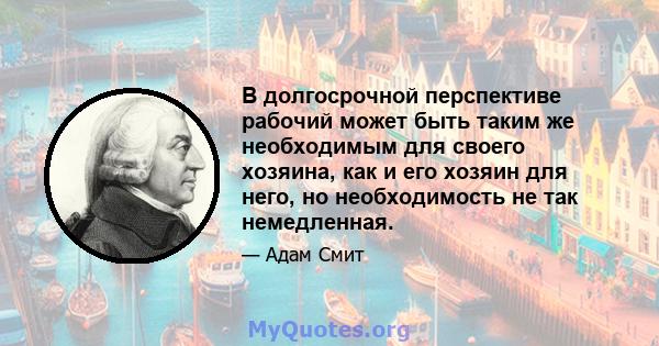 В долгосрочной перспективе рабочий может быть таким же необходимым для своего хозяина, как и его хозяин для него, но необходимость не так немедленная.