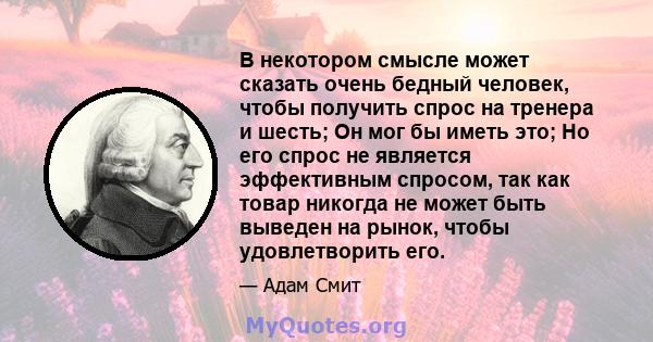 В некотором смысле может сказать очень бедный человек, чтобы получить спрос на тренера и шесть; Он мог бы иметь это; Но его спрос не является эффективным спросом, так как товар никогда не может быть выведен на рынок,