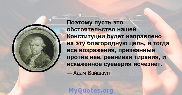 Поэтому пусть это обстоятельство нашей Конституции будет направлено на эту благородную цель, и тогда все возражения, призванные против нее, ревнивая тирания, и искаженное суеверия исчезнет.