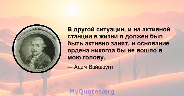 В другой ситуации, и на активной станции в жизни я должен был быть активно занят, и основание ордена никогда бы не вошло в мою голову.