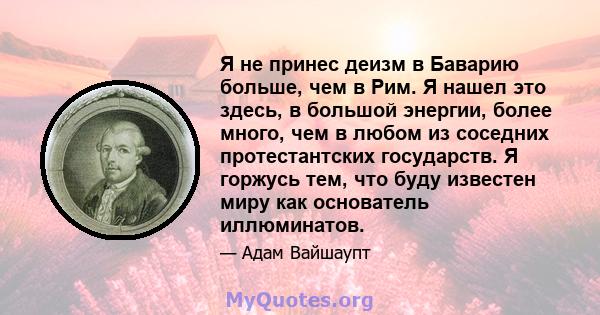 Я не принес деизм в Баварию больше, чем в Рим. Я нашел это здесь, в большой энергии, более много, чем в любом из соседних протестантских государств. Я горжусь тем, что буду известен миру как основатель иллюминатов.