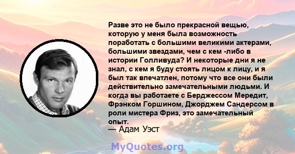 Разве это не было прекрасной вещью, которую у меня была возможность поработать с большими великими актерами, большими звездами, чем с кем -либо в истории Голливуда? И некоторые дни я не знал, с кем я буду стоять лицом к 