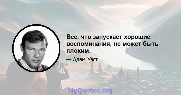 Все, что запускает хорошие воспоминания, не может быть плохим.