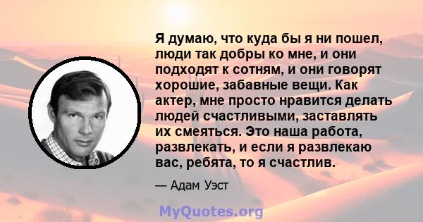 Я думаю, что куда бы я ни пошел, люди так добры ко мне, и они подходят к сотням, и они говорят хорошие, забавные вещи. Как актер, мне просто нравится делать людей счастливыми, заставлять их смеяться. Это наша работа,