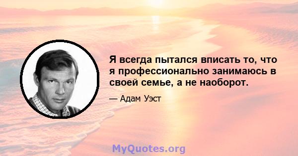 Я всегда пытался вписать то, что я профессионально занимаюсь в своей семье, а не наоборот.