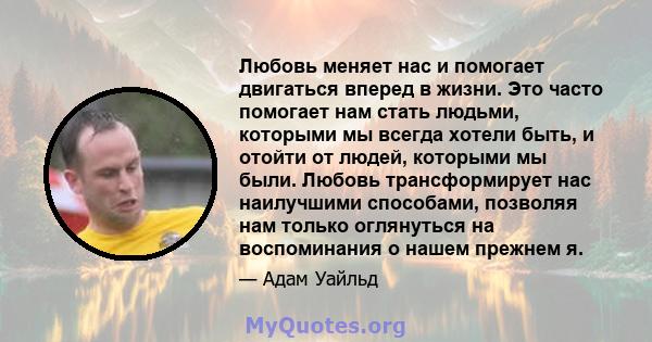 Любовь меняет нас и помогает двигаться вперед в жизни. Это часто помогает нам стать людьми, которыми мы всегда хотели быть, и отойти от людей, которыми мы были. Любовь трансформирует нас наилучшими способами, позволяя