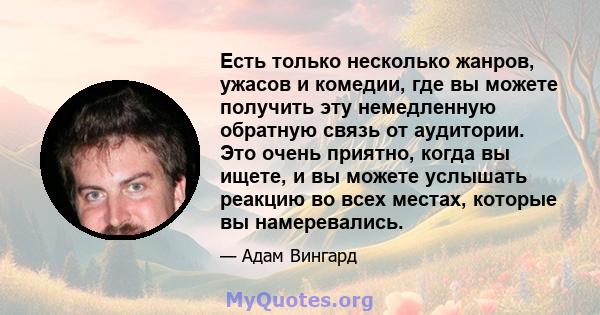 Есть только несколько жанров, ужасов и комедии, где вы можете получить эту немедленную обратную связь от аудитории. Это очень приятно, когда вы ищете, и вы можете услышать реакцию во всех местах, которые вы намеревались.