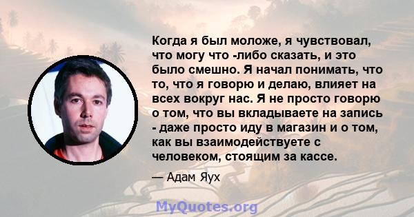 Когда я был моложе, я чувствовал, что могу что -либо сказать, и это было смешно. Я начал понимать, что то, что я говорю и делаю, влияет на всех вокруг нас. Я не просто говорю о том, что вы вкладываете на запись - даже