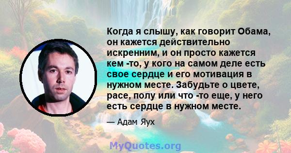 Когда я слышу, как говорит Обама, он кажется действительно искренним, и он просто кажется кем -то, у кого на самом деле есть свое сердце и его мотивация в нужном месте. Забудьте о цвете, расе, полу или что -то еще, у