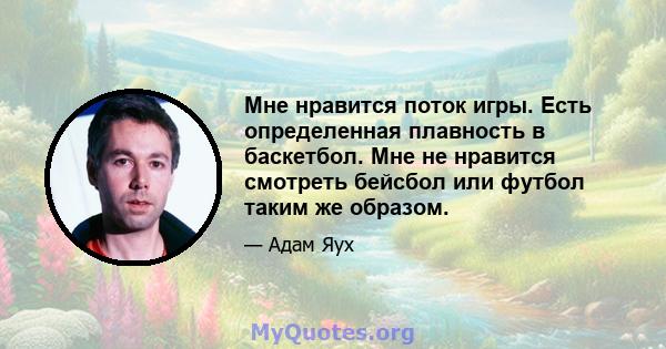 Мне нравится поток игры. Есть определенная плавность в баскетбол. Мне не нравится смотреть бейсбол или футбол таким же образом.