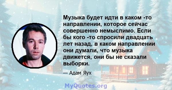 Музыка будет идти в каком -то направлении, которое сейчас совершенно немыслимо. Если бы кого -то спросили двадцать лет назад, в каком направлении они думали, что музыка движется, они бы не сказали выборки.