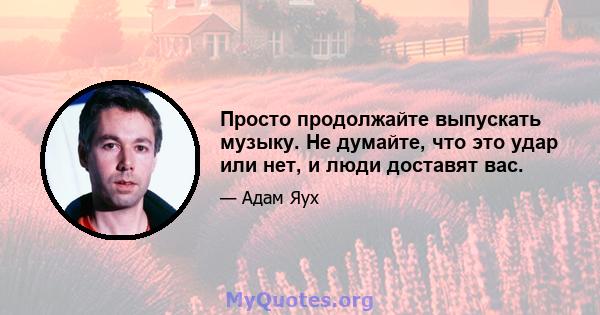 Просто продолжайте выпускать музыку. Не думайте, что это удар или нет, и люди доставят вас.