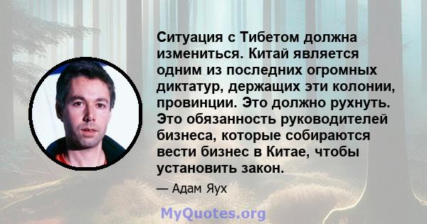 Ситуация с Тибетом должна измениться. Китай является одним из последних огромных диктатур, держащих эти колонии, провинции. Это должно рухнуть. Это обязанность руководителей бизнеса, которые собираются вести бизнес в