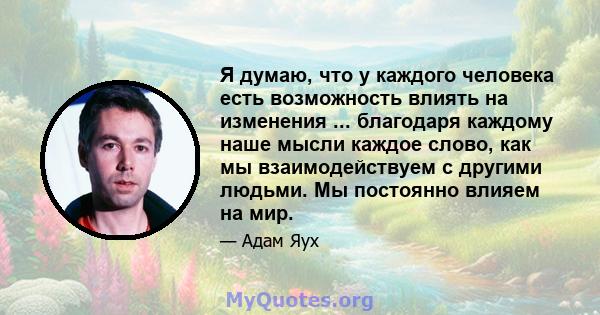 Я думаю, что у каждого человека есть возможность влиять на изменения ... благодаря каждому наше мысли каждое слово, как мы взаимодействуем с другими людьми. Мы постоянно влияем на мир.