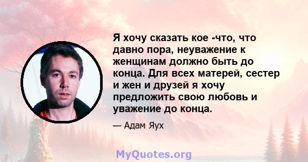 Я хочу сказать кое -что, что давно пора, неуважение к женщинам должно быть до конца. Для всех матерей, сестер и жен и друзей я хочу предложить свою любовь и уважение до конца.