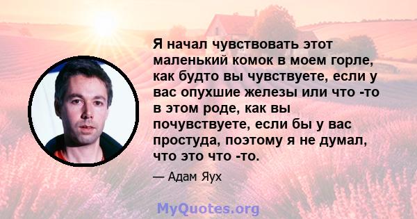 Я начал чувствовать этот маленький комок в моем горле, как будто вы чувствуете, если у вас опухшие железы или что -то в этом роде, как вы почувствуете, если бы у вас простуда, поэтому я не думал, что это что -то.