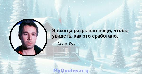 Я всегда разрывал вещи, чтобы увидеть, как это сработало.