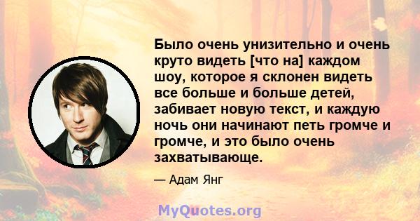 Было очень унизительно и очень круто видеть [что на] каждом шоу, которое я склонен видеть все больше и больше детей, забивает новую текст, и каждую ночь они начинают петь громче и громче, и это было очень захватывающе.