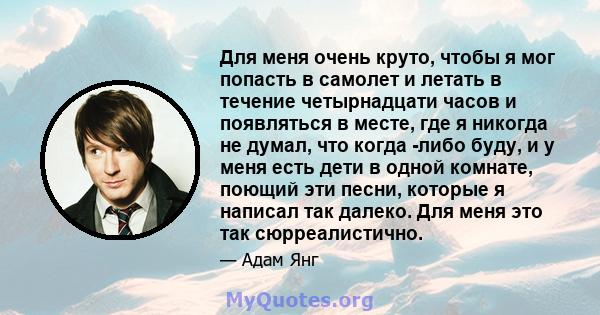 Для меня очень круто, чтобы я мог попасть в самолет и летать в течение четырнадцати часов и появляться в месте, где я никогда не думал, что когда -либо буду, и у меня есть дети в одной комнате, поющий эти песни, которые 