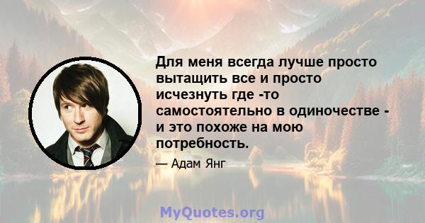 Для меня всегда лучше просто вытащить все и просто исчезнуть где -то самостоятельно в одиночестве - и это похоже на мою потребность.