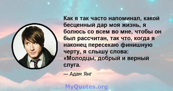 Как я так часто напоминал, какой бесценный дар моя жизнь, я болюсь со всем во мне, чтобы он был рассчитан, так что, когда я наконец пересекаю финишную черту, я слышу слова: «Молодцы, добрый и верный слуга.