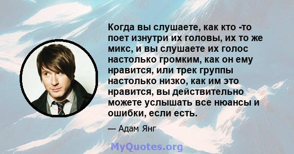 Когда вы слушаете, как кто -то поет изнутри их головы, их то же микс, и вы слушаете их голос настолько громким, как он ему нравится, или трек группы настолько низко, как им это нравится, вы действительно можете услышать 