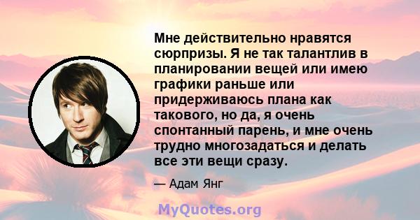 Мне действительно нравятся сюрпризы. Я не так талантлив в планировании вещей или имею графики раньше или придерживаюсь плана как такового, но да, я очень спонтанный парень, и мне очень трудно многозадаться и делать все