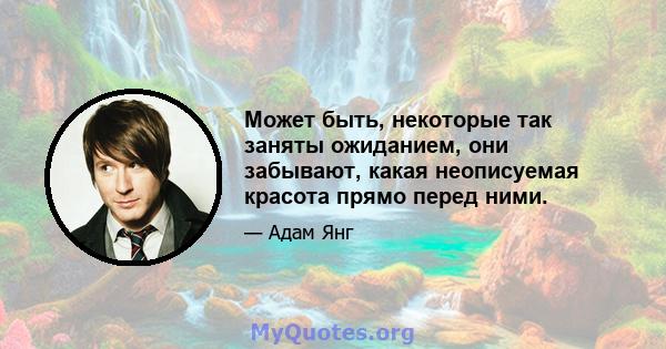 Может быть, некоторые так заняты ожиданием, они забывают, какая неописуемая красота прямо перед ними.