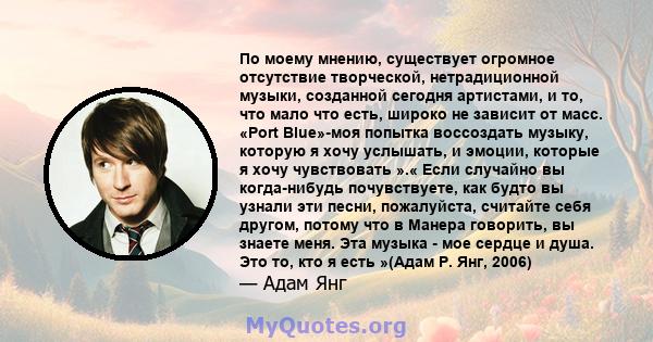 По моему мнению, существует огромное отсутствие творческой, нетрадиционной музыки, созданной сегодня артистами, и то, что мало что есть, широко не зависит от масс. «Port Blue»-моя попытка воссоздать музыку, которую я