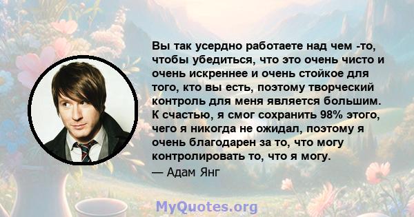 Вы так усердно работаете над чем -то, чтобы убедиться, что это очень чисто и очень искреннее и очень стойкое для того, кто вы есть, поэтому творческий контроль для меня является большим. К счастью, я смог сохранить 98%